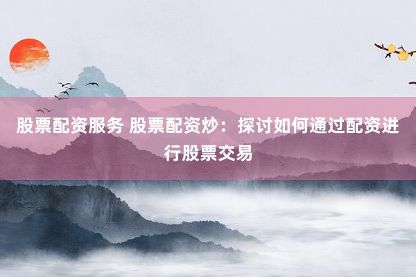 股票配资服务 股票配资炒：探讨如何通过配资进行股票交易