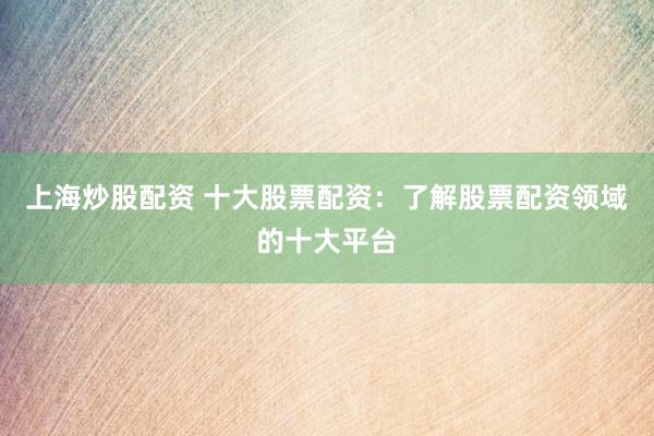 上海炒股配资 十大股票配资：了解股票配资领域的十大平台