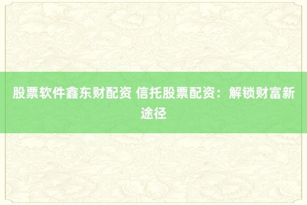 股票软件鑫东财配资 信托股票配资：解锁财富新途径