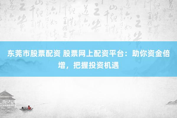 东莞市股票配资 股票网上配资平台：助你资金倍增，把握投资机遇