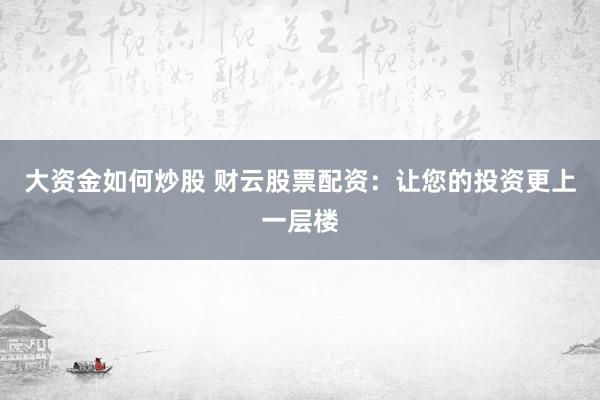 大资金如何炒股 财云股票配资：让您的投资更上一层楼
