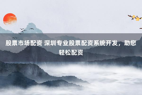 股票市场配资 深圳专业股票配资系统开发，助您轻松配资