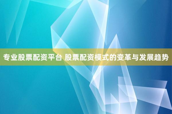 专业股票配资平台 股票配资模式的变革与发展趋势