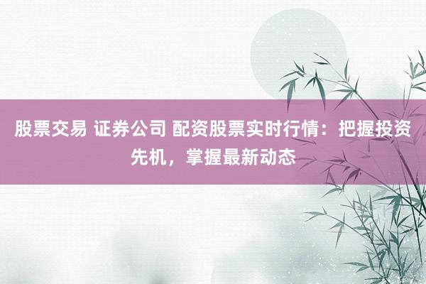 股票交易 证券公司 配资股票实时行情：把握投资先机，掌握最新动态