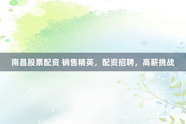 南昌股票配资 销售精英，配资招聘，高薪挑战