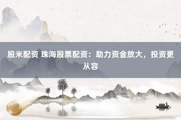 股米配资 珠海股票配资：助力资金放大，投资更从容