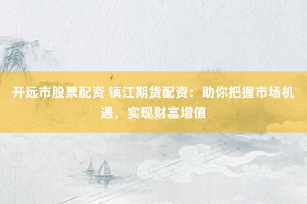 开远市股票配资 镇江期货配资：助你把握市场机遇，实现财富增值