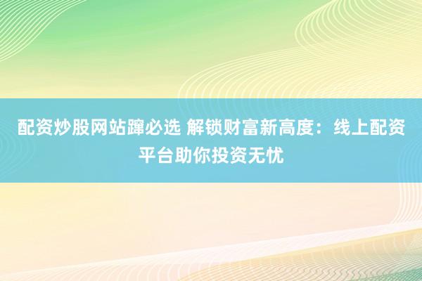 配资炒股网站蹿必选 解锁财富新高度：线上配资平台助你投资无忧