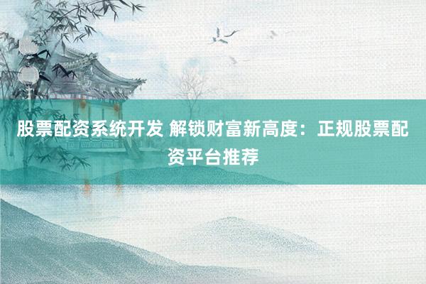 股票配资系统开发 解锁财富新高度：正规股票配资平台推荐