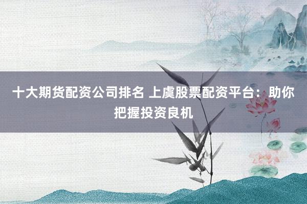 十大期货配资公司排名 上虞股票配资平台：助你把握投资良机