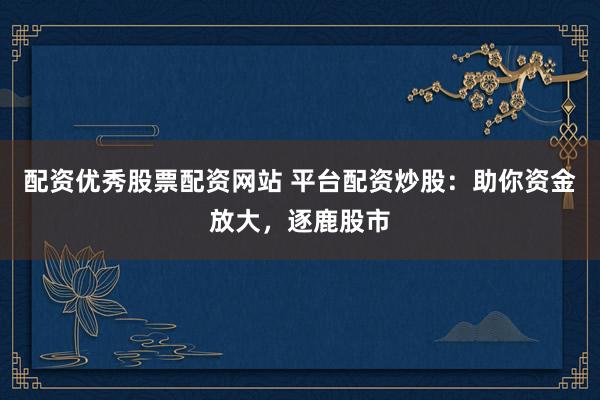 配资优秀股票配资网站 平台配资炒股：助你资金放大，逐鹿股市