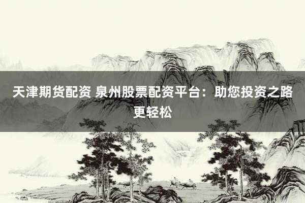 天津期货配资 泉州股票配资平台：助您投资之路更轻松