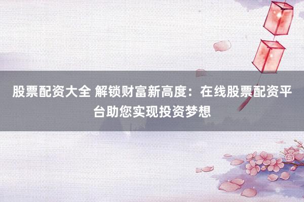 股票配资大全 解锁财富新高度：在线股票配资平台助您实现投资梦想