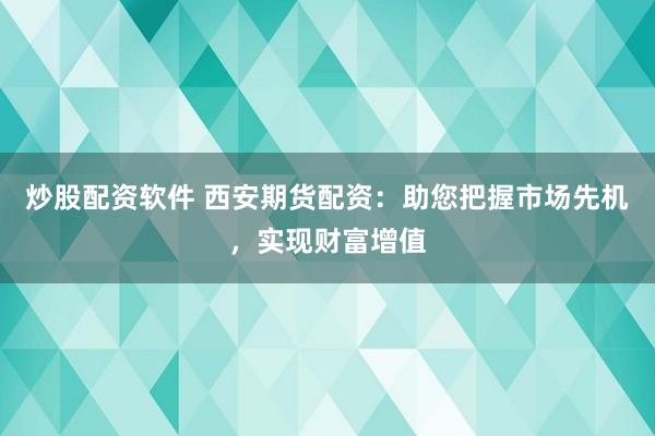 炒股配资软件 西安期货配资：助您把握市场先机，实现财富增值