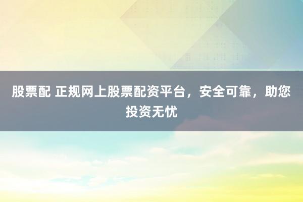 股票配 正规网上股票配资平台，安全可靠，助您投资无忧