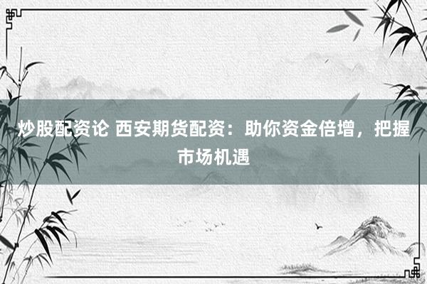 炒股配资论 西安期货配资：助你资金倍增，把握市场机遇