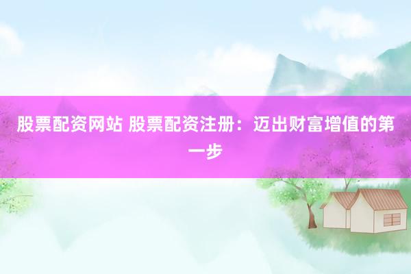 股票配资网站 股票配资注册：迈出财富增值的第一步