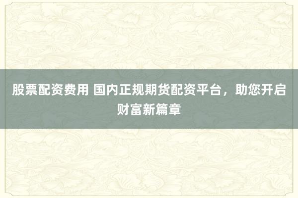 股票配资费用 国内正规期货配资平台，助您开启财富新篇章