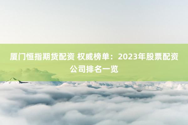 厦门恒指期货配资 权威榜单：2023年股票配资公司排名一览