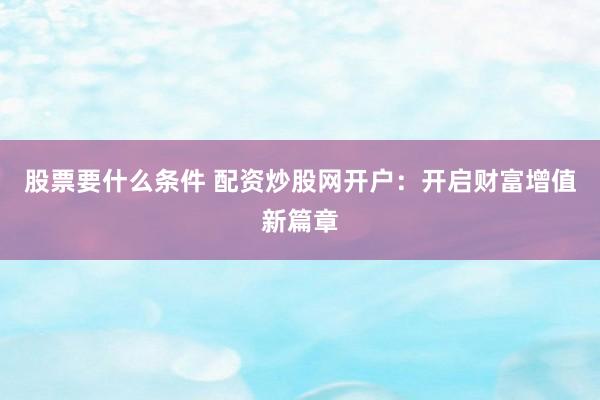 股票要什么条件 配资炒股网开户：开启财富增值新篇章