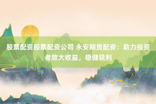 股票配资股票配资公司 永安期货配资：助力投资者放大收益，稳健获利