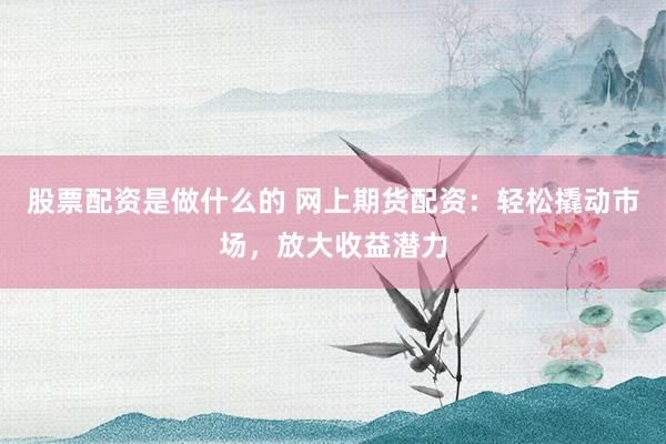股票配资是做什么的 网上期货配资：轻松撬动市场，放大收益潜力