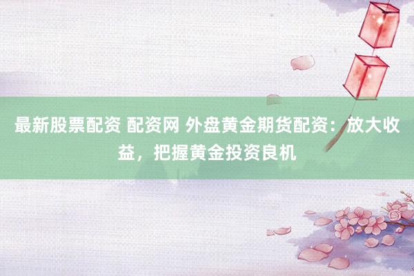最新股票配资 配资网 外盘黄金期货配资：放大收益，把握黄金投资良机