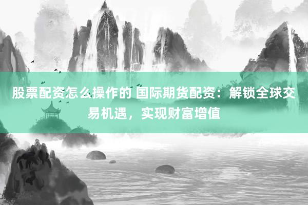 股票配资怎么操作的 国际期货配资：解锁全球交易机遇，实现财富增值