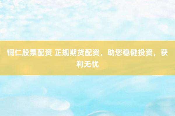 铜仁股票配资 正规期货配资，助您稳健投资，获利无忧