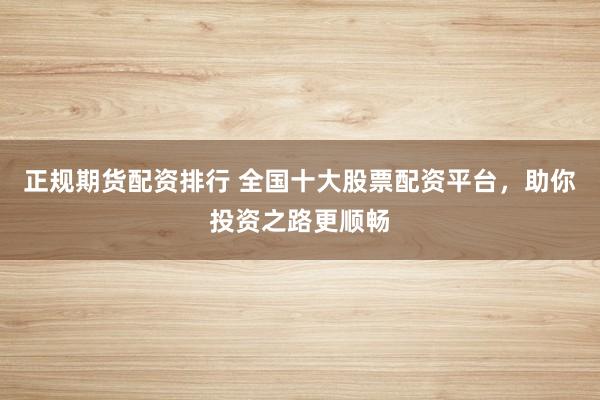 正规期货配资排行 全国十大股票配资平台，助你投资之路更顺畅