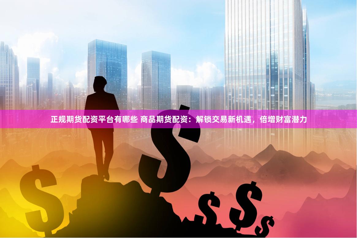 正规期货配资平台有哪些 商品期货配资：解锁交易新机遇，倍增财富潜力