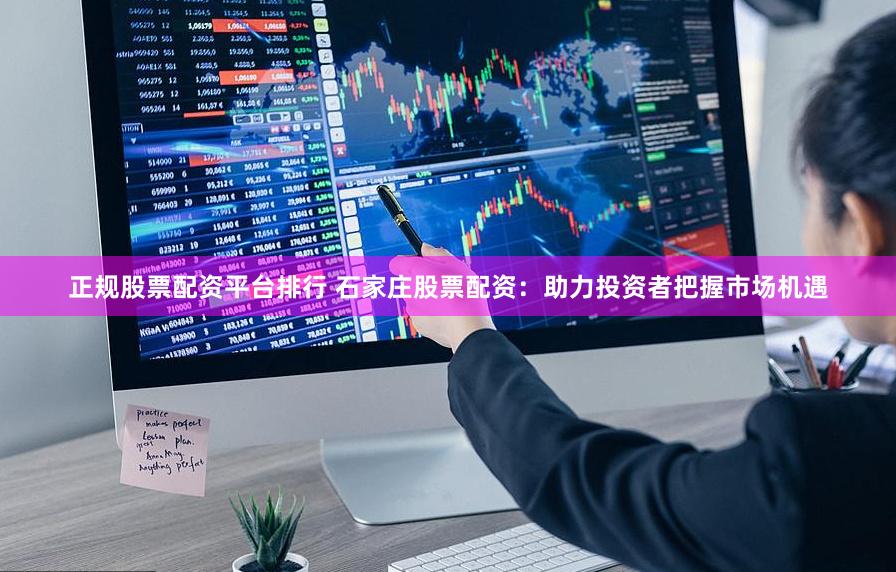 正规股票配资平台排行 石家庄股票配资：助力投资者把握市场机遇