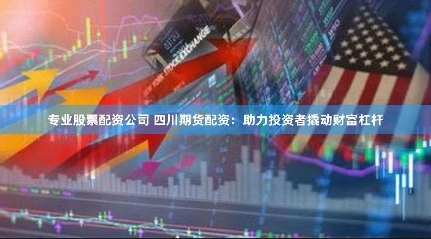 专业股票配资公司 四川期货配资：助力投资者撬动财富杠杆