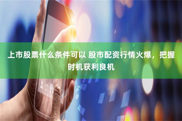 上市股票什么条件可以 股市配资行情火爆，把握时机获利良机