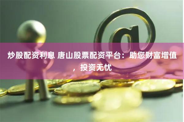炒股配资利息 唐山股票配资平台：助您财富增值，投资无忧
