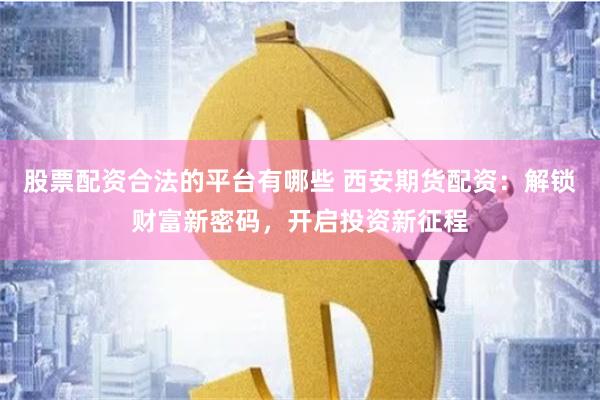 股票配资合法的平台有哪些 西安期货配资：解锁财富新密码，开启投资新征程