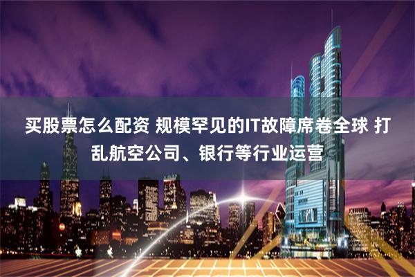 买股票怎么配资 规模罕见的IT故障席卷全球 打乱航空公司、银行等行业运营