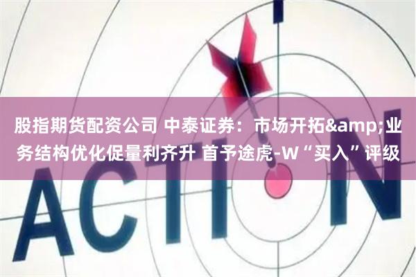股指期货配资公司 中泰证券：市场开拓&业务结构优化促量利齐升 首予途虎-W“买入”评级