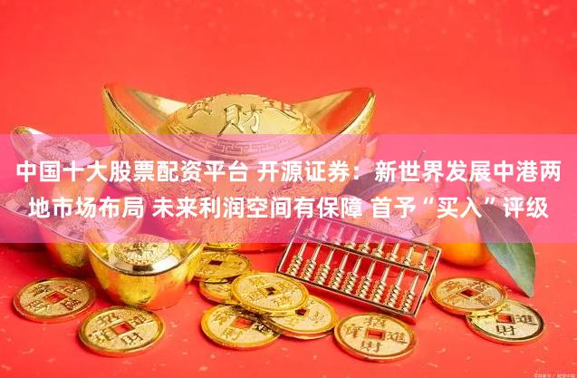 中国十大股票配资平台 开源证券：新世界发展中港两地市场布局 未来利润空间有保障 首予“买入”评级