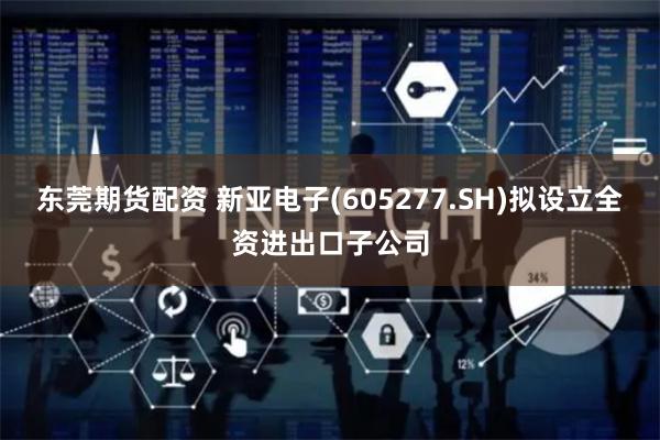 东莞期货配资 新亚电子(605277.SH)拟设立全资进出口子公司