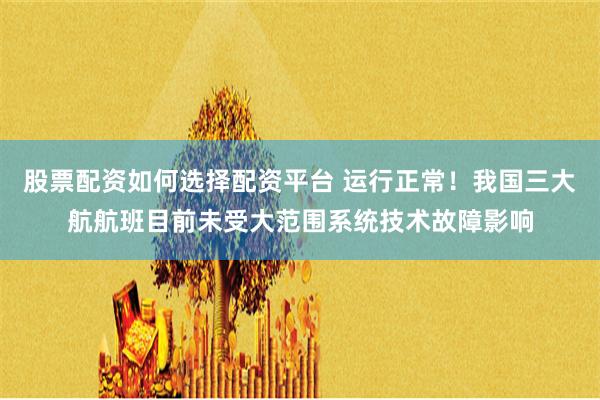 股票配资如何选择配资平台 运行正常！我国三大航航班目前未受大范围系统技术故障影响