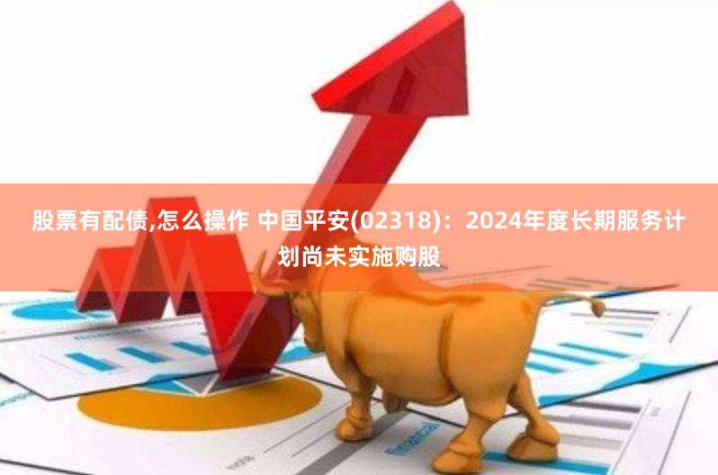 股票有配债,怎么操作 中国平安(02318)：2024年度长期服务计划尚未实施购股