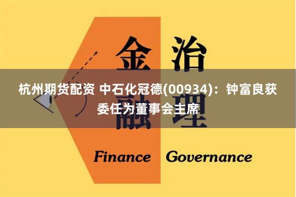 杭州期货配资 中石化冠德(00934)：钟富良获委任为董事会主席