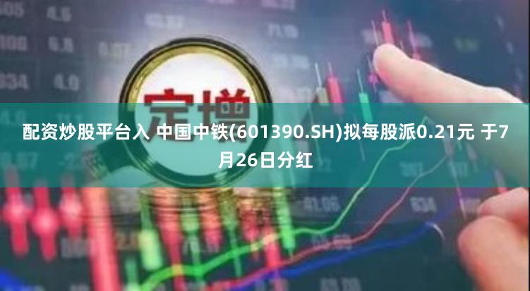 配资炒股平台入 中国中铁(601390.SH)拟每股派0.21元 于7月26日分红