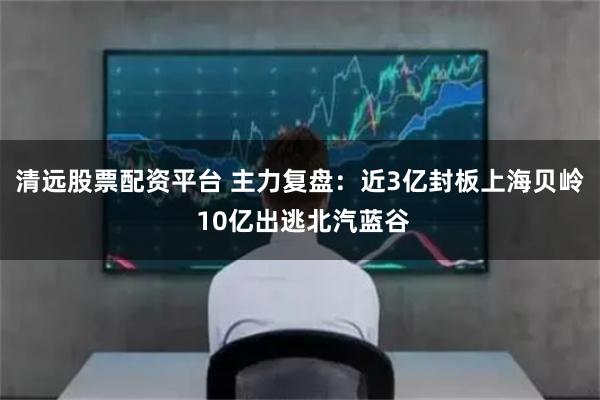 清远股票配资平台 主力复盘：近3亿封板上海贝岭 10亿出逃北汽蓝谷