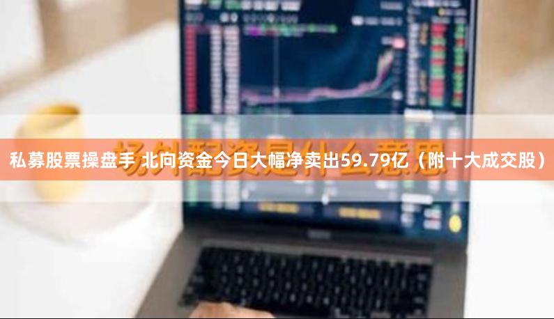 私募股票操盘手 北向资金今日大幅净卖出59.79亿（附十大成交股）