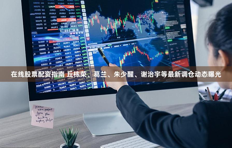 在线股票配资指南 丘栋荣、葛兰、朱少醒、谢治宇等最新调仓动态曝光