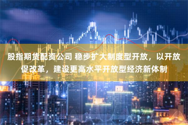股指期货配资公司 稳步扩大制度型开放，以开放促改革，建设更高水平开放型经济新体制