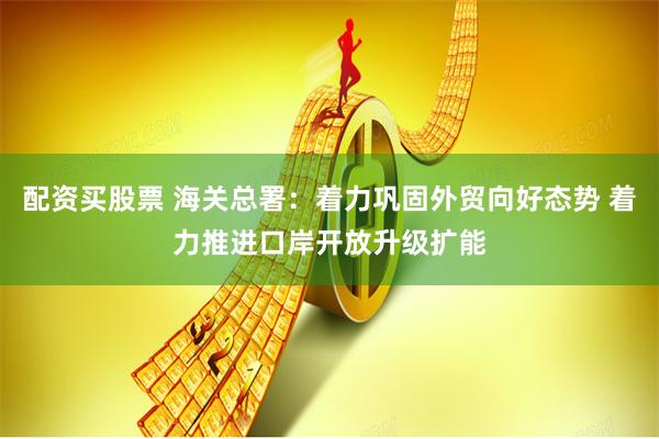 配资买股票 海关总署：着力巩固外贸向好态势 着力推进口岸开放升级扩能