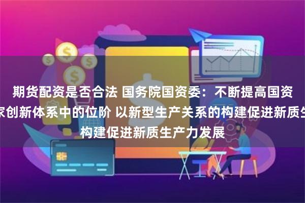 期货配资是否合法 国务院国资委：不断提高国资央企在国家创新体系中的位阶 以新型生产关系的构建促进新质生产力发展